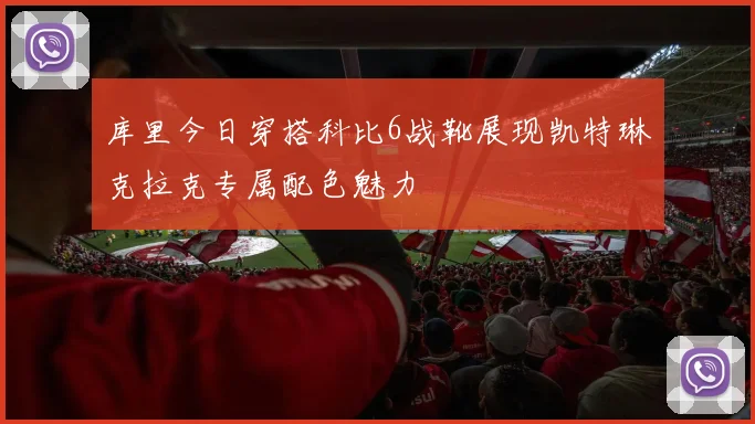 库里今日穿搭科比6战靴展现凯特琳克拉克专属配色魅力