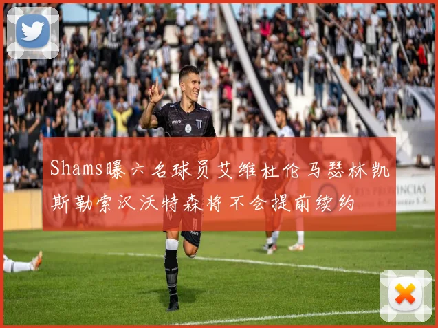 Shams曝六名球员艾维杜伦马瑟林凯斯勒索汉沃特森将不会提前续约