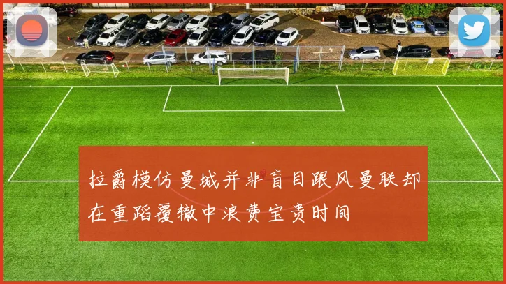 拉爵模仿曼城并非盲目跟风曼联却在重蹈覆辙中浪费宝贵时间