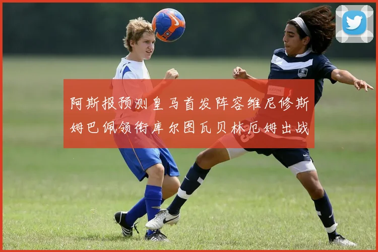 阿斯报预测皇马首发阵容维尼修斯姆巴佩领衔库尔图瓦贝林厄姆出战