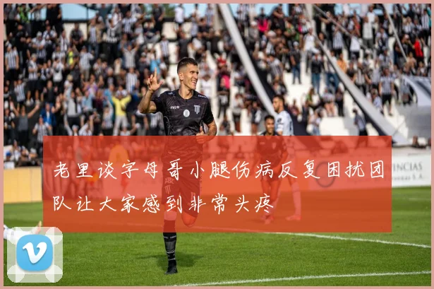 老里谈字母哥小腿伤病反复困扰团队让大家感到非常头疼