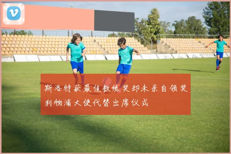 斯洛特获最佳教练奖却未亲自领奖利物浦大使代替出席仪式