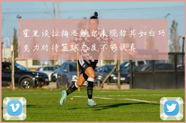 霍里谈拉梅洛鲍尔表现称其如白巧克力对待篮球态度不够认真