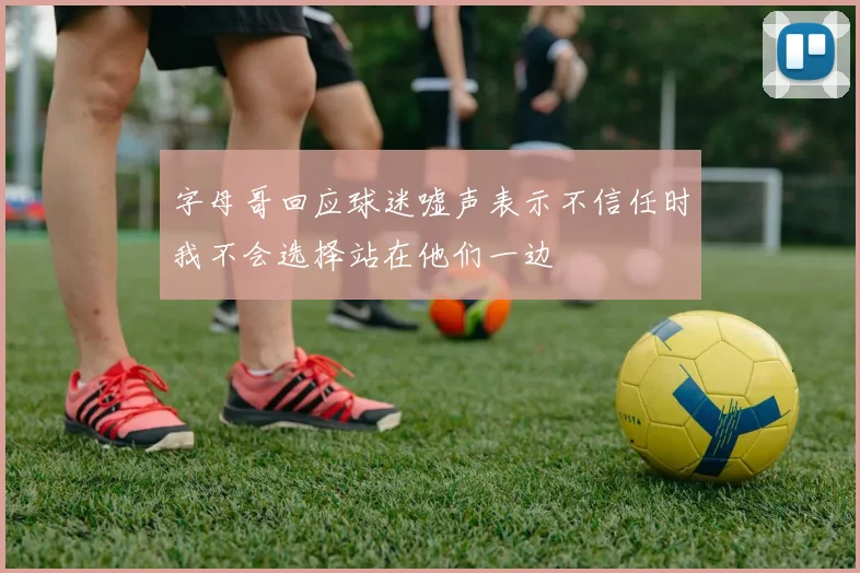 字母哥回应球迷嘘声表示不信任时我不会选择站在他们一边