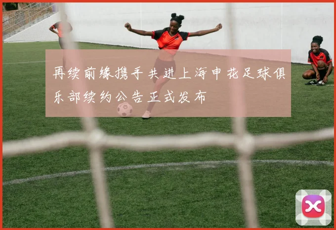 再续前缘携手共进上海申花足球俱乐部续约公告正式发布