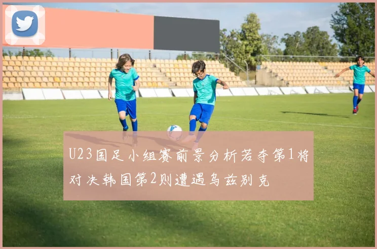 U23国足小组赛前景分析若夺第1将对决韩国第2则遭遇乌兹别克