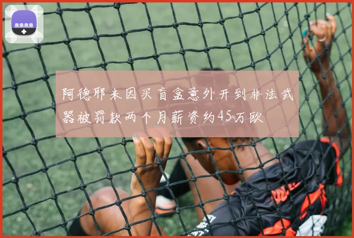 阿德耶米因买盲盒意外开到非法武器被罚款两个月薪资约45万欧