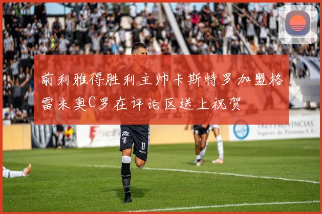 前利雅得胜利主帅卡斯特罗加盟格雷米奥C罗在评论区送上祝贺