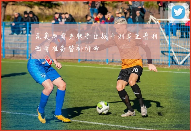 莱奥与奇克联手出战卡利亚里普利西奇准备替补待命
