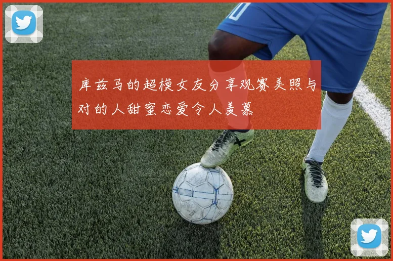 库兹马的超模女友分享观赛美照与对的人甜蜜恋爱令人羡慕
