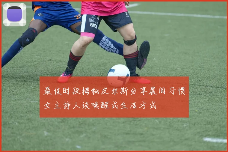 最佳时段揭秘皮尔斯分享晨间习惯女主持人谈唤醒式生活方式
