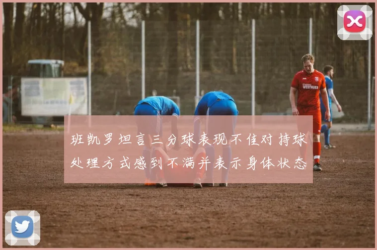 班凯罗坦言三分球表现不佳对持球处理方式感到不满并表示身体状态提升