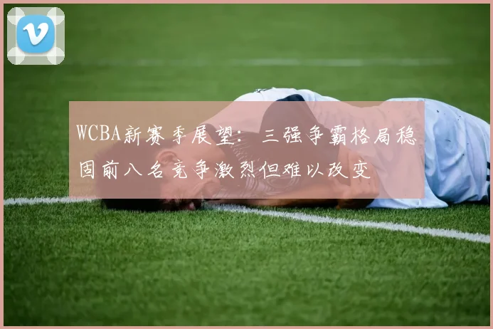 WCBA新赛季展望：三强争霸格局稳固前八名竞争激烈但难以改变