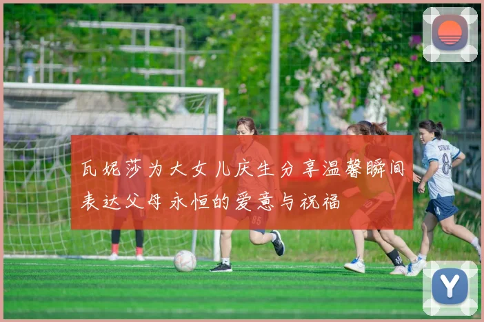 瓦妮莎为大女儿庆生分享温馨瞬间表达父母永恒的爱意与祝福