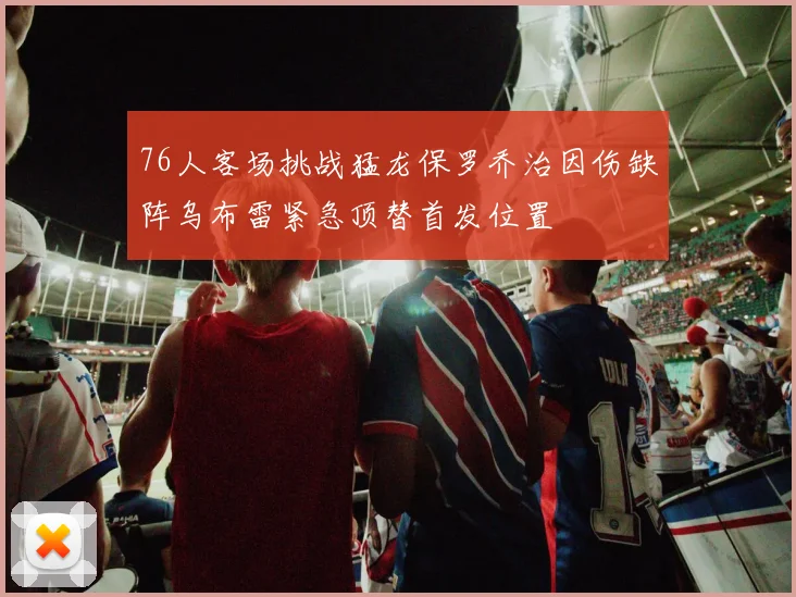 76人客场挑战猛龙保罗乔治因伤缺阵乌布雷紧急顶替首发位置