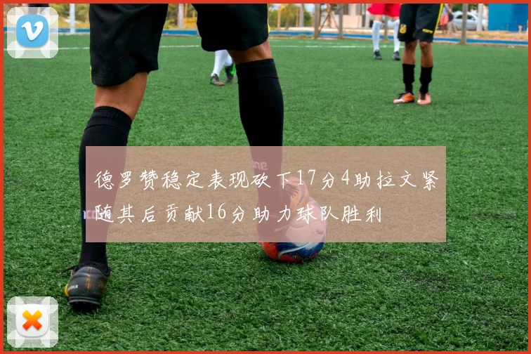 德罗赞稳定表现砍下17分4助拉文紧随其后贡献16分助力球队胜利