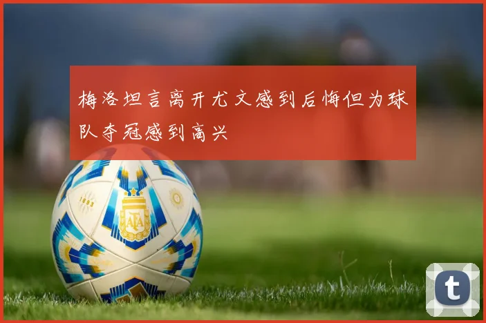 梅洛坦言离开尤文感到后悔但为球队夺冠感到高兴