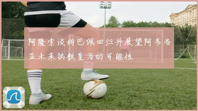 阿隆索谈姆巴佩回归并展望阿韦洛亚未来执教皇马的可能性
