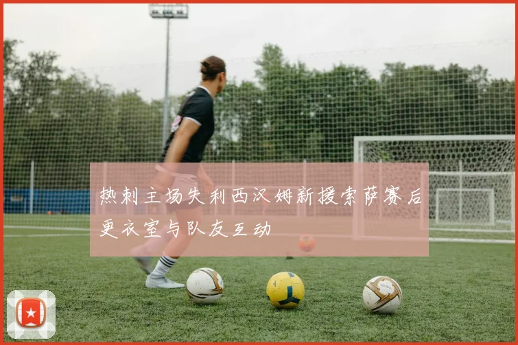 热刺主场失利西汉姆新援索萨赛后更衣室与队友互动