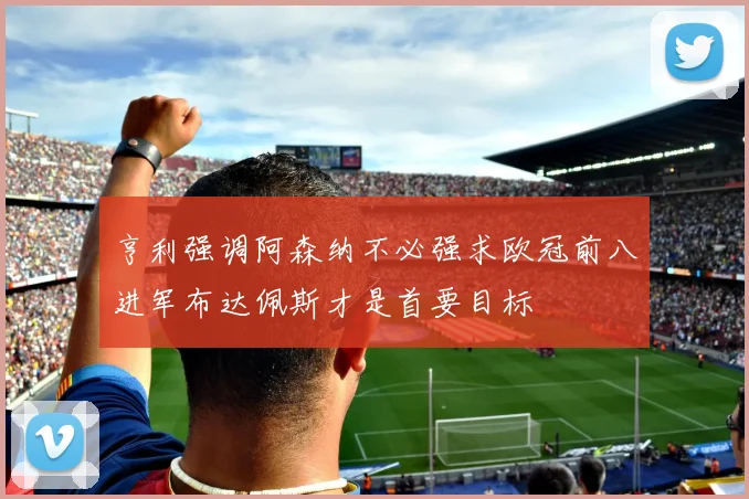 亨利强调阿森纳不必强求欧冠前八进军布达佩斯才是首要目标