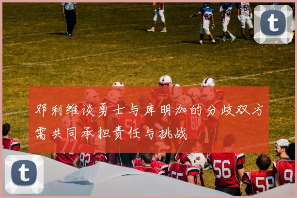 邓利维谈勇士与库明加的分歧双方需共同承担责任与挑战