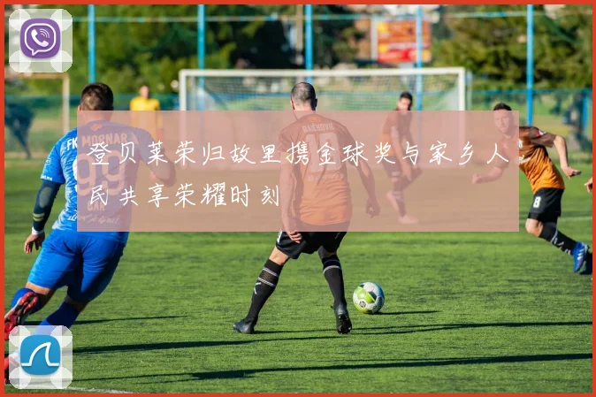 登贝莱荣归故里携金球奖与家乡人民共享荣耀时刻