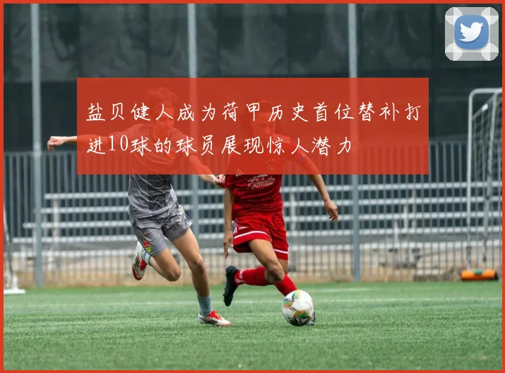 盐贝健人成为荷甲历史首位替补打进10球的球员展现惊人潜力