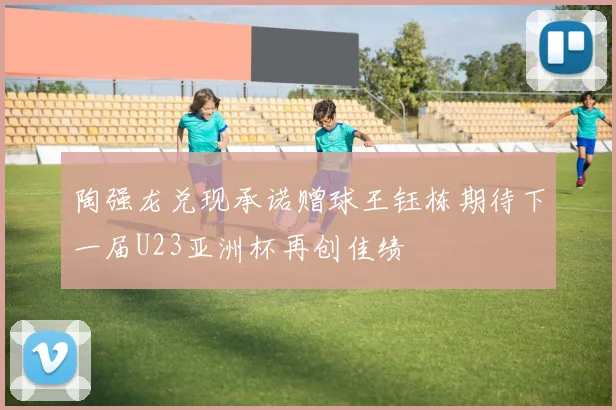 陶强龙兑现承诺赠球王钰栋期待下一届U23亚洲杯再创佳绩