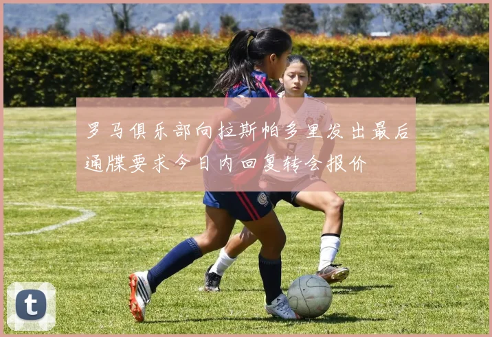 罗马俱乐部向拉斯帕多里发出最后通牒要求今日内回复转会报价