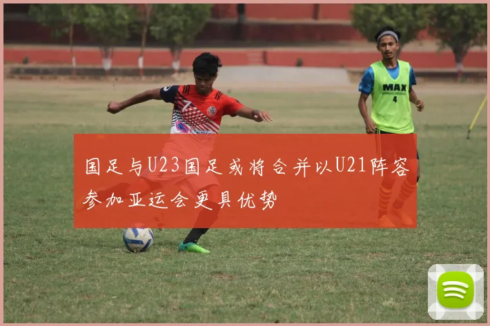 国足与U23国足或将合并以U21阵容参加亚运会更具优势