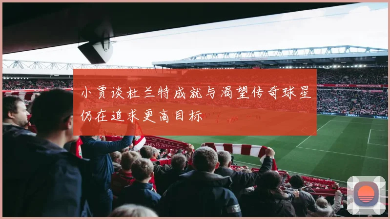 小贾谈杜兰特成就与渴望传奇球星仍在追求更高目标