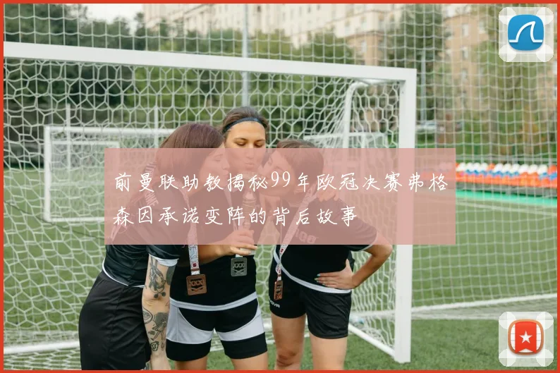 前曼联助教揭秘99年欧冠决赛弗格森因承诺变阵的背后故事