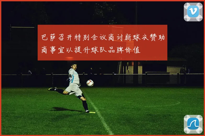 巴萨召开特别会议商讨新球衣赞助商事宜以提升球队品牌价值