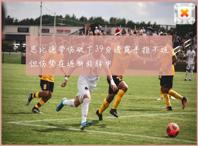 恩比德带伤砍下39分透露手指不适但伤势在逐渐好转中