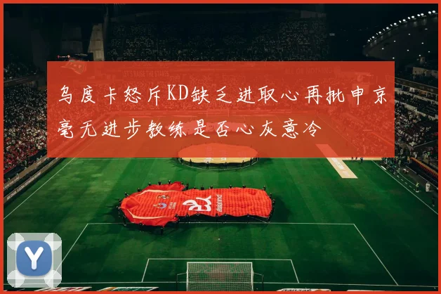 乌度卡怒斥KD缺乏进取心再批申京毫无进步教练是否心灰意冷