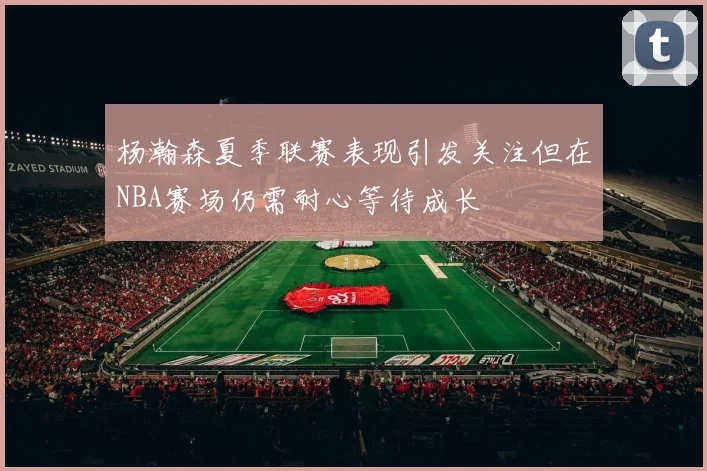杨瀚森夏季联赛表现引发关注但在NBA赛场仍需耐心等待成长
