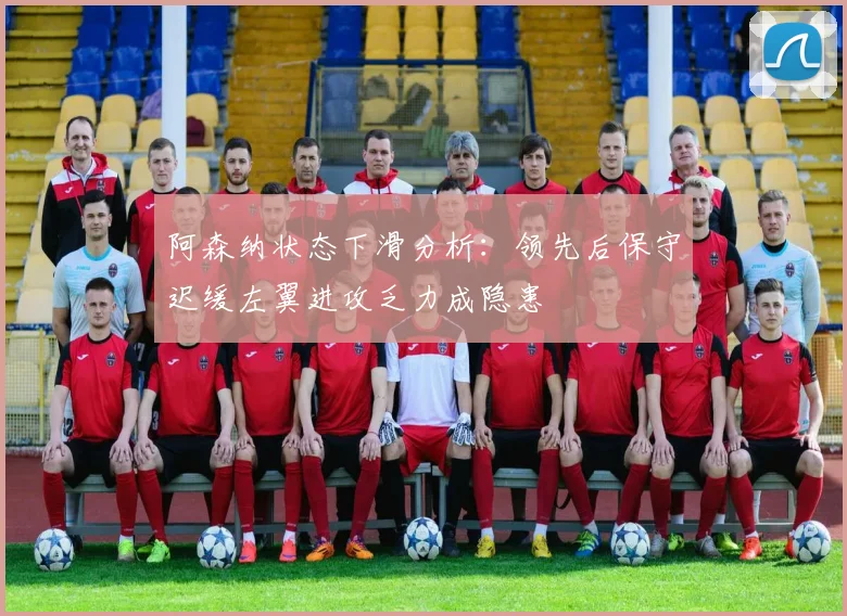 阿森纳状态下滑分析：领先后保守迟缓左翼进攻乏力成隐患