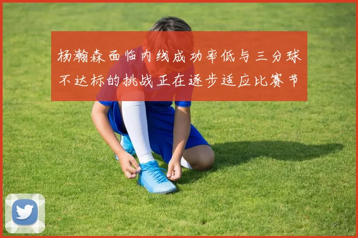 杨瀚森面临内线成功率低与三分球不达标的挑战正在逐步适应比赛节奏