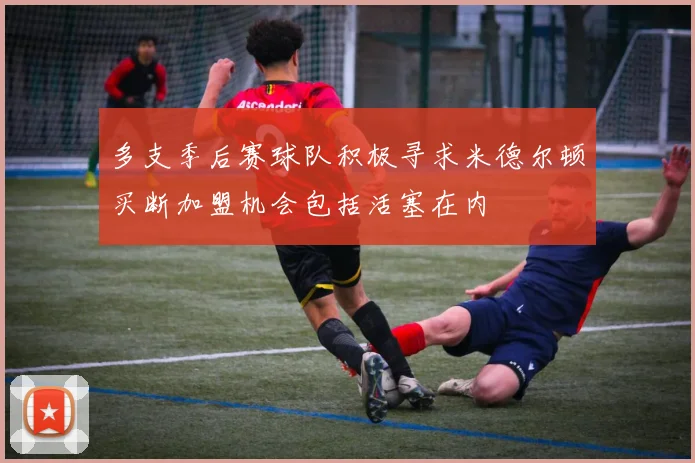多支季后赛球队积极寻求米德尔顿买断加盟机会包括活塞在内